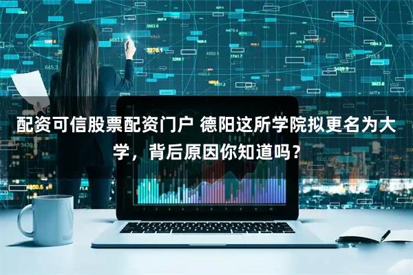 配资可信股票配资门户 德阳这所学院拟更名为大学，背后原因你知道吗？