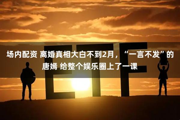 场内配资 离婚真相大白不到2月，“一言不发”的唐嫣 给整个娱乐圈上了一课