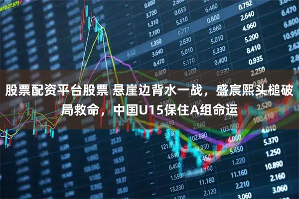 股票配资平台股票 悬崖边背水一战，盛宸熙头槌破局救命，中国U15保住A组命运