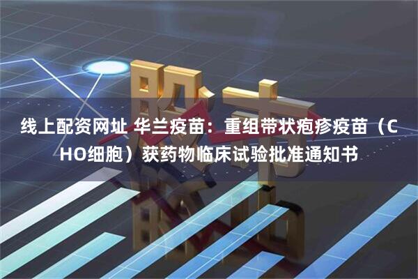 线上配资网址 华兰疫苗：重组带状疱疹疫苗（CHO细胞）获药物临床试验批准通知书