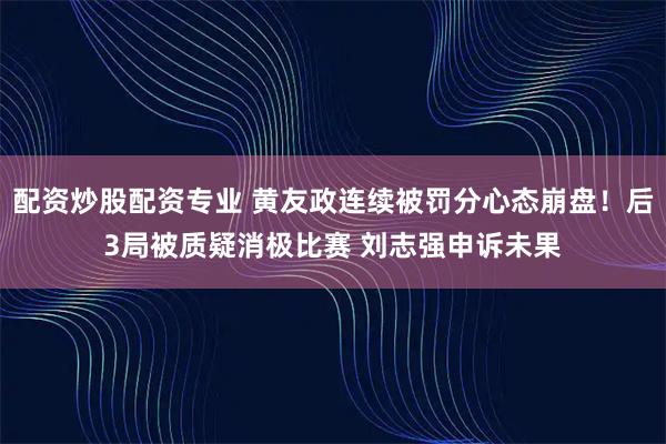 配资炒股配资专业 黄友政连续被罚分心态崩盘！后3局被质疑消极比赛 刘志强申诉未果