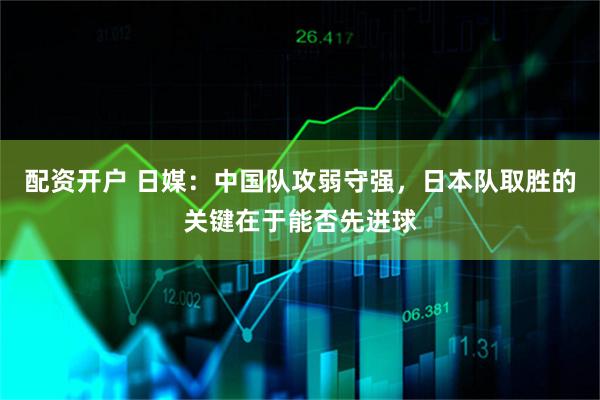 配资开户 日媒：中国队攻弱守强，日本队取胜的关键在于能否先进球