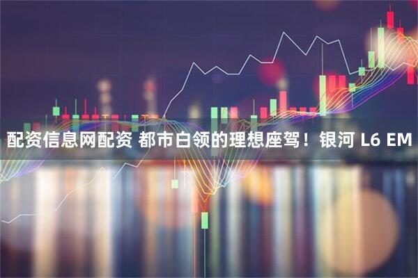 配资信息网配资 都市白领的理想座驾！银河 L6 EM