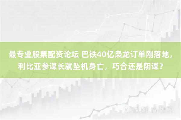 最专业股票配资论坛 巴铁40亿枭龙订单刚落地，利比亚参谋长就坠机身亡，巧合还是阴谋？