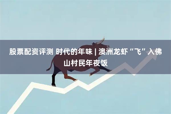 股票配资评测 时代的年味 | 澳洲龙虾“飞”入佛山村民年夜饭