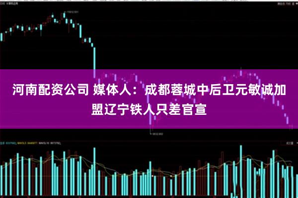 河南配资公司 媒体人：成都蓉城中后卫元敏诚加盟辽宁铁人只差官宣