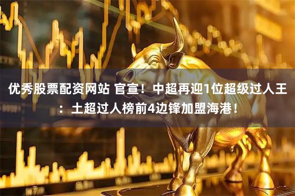 优秀股票配资网站 官宣！中超再迎1位超级过人王：土超过人榜前4边锋加盟海港！