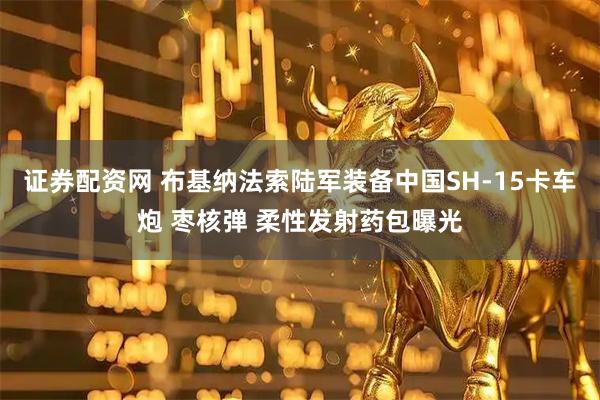 证券配资网 布基纳法索陆军装备中国SH-15卡车炮 枣核弹 柔性发射药包曝光