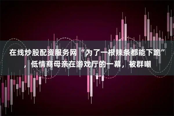 在线炒股配资服务网 “为了一根辣条都能下跪”，低情商母亲在游戏厅的一幕，被群嘲