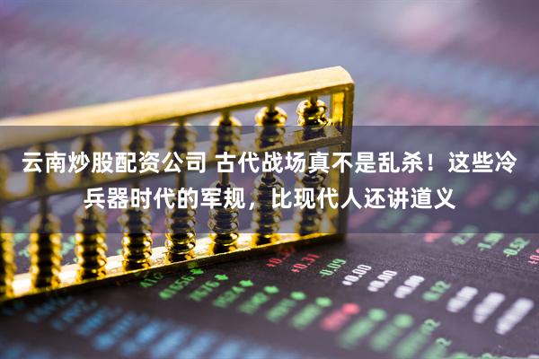 云南炒股配资公司 古代战场真不是乱杀！这些冷兵器时代的军规，比现代人还讲道义