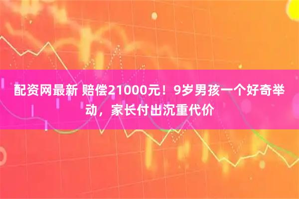 配资网最新 赔偿21000元！9岁男孩一个好奇举动，家长付出沉重代价