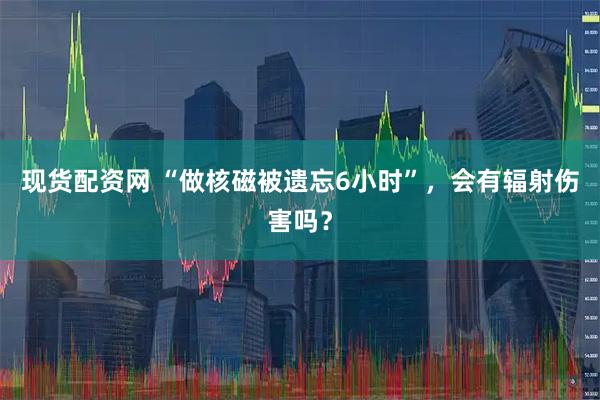 现货配资网 “做核磁被遗忘6小时”，会有辐射伤害吗？