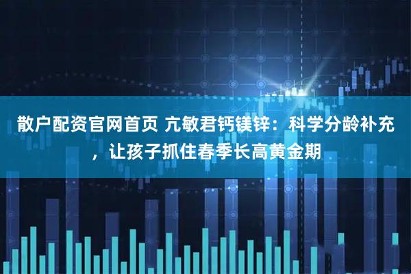 散户配资官网首页 亢敏君钙镁锌：科学分龄补充，让孩子抓住春季长高黄金期