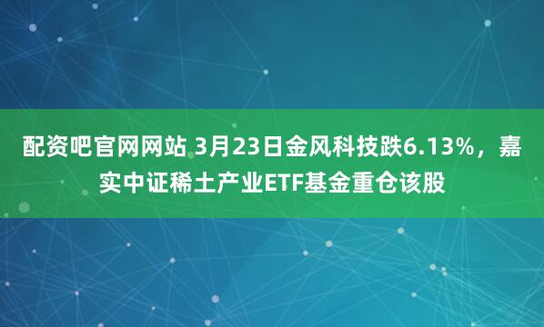 配资吧官网网站 3月23日金风科技跌6.13%，嘉实中证稀土产业ETF基金重仓该股